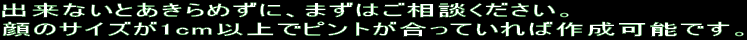 出来ないとあきらめずに、まずはご相談ください。 顔のサイズが1cm以上でピントが合っていれば作成可能です。 